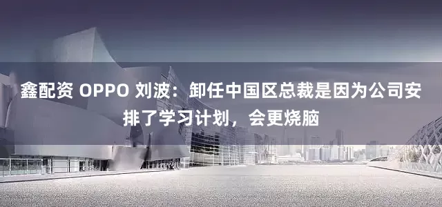 鑫配资 OPPO 刘波：卸任中国区总裁是因为公司安排了学习计划，会更烧脑