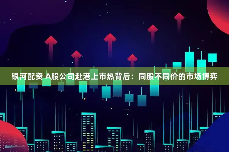 银河配资 A股公司赴港上市热背后：同股不同价的市场博弈