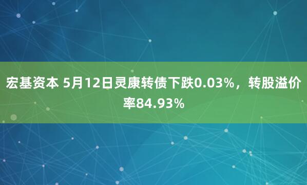宏基资本 5月12日灵康转债下跌0.03%，转股溢价率84.93%
