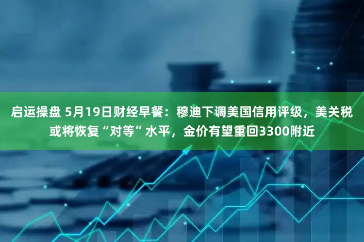 启运操盘 5月19日财经早餐：穆迪下调美国信用评级，美关税或将恢复“对等”水平，金价有望重回3300附近