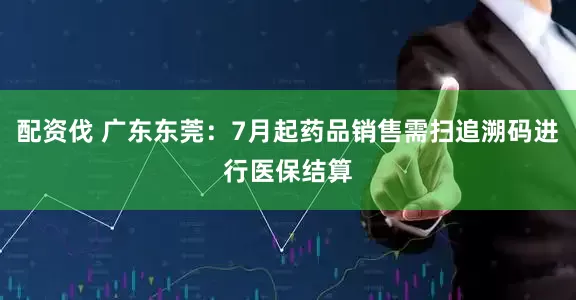 配资伐 广东东莞：7月起药品销售需扫追溯码进行医保结算