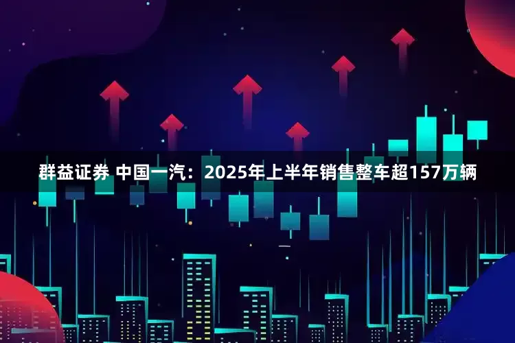 群益证券 中国一汽：2025年上半年销售整车超157万辆