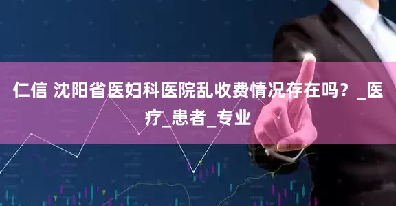 仁信 沈阳省医妇科医院乱收费情况存在吗？_医疗_患者_专业