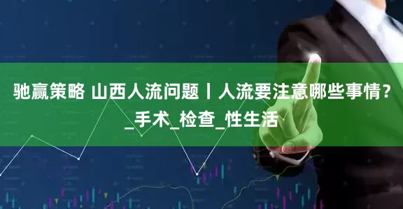 驰赢策略 山西人流问题丨人流要注意哪些事情？_手术_检查_性生活