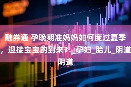 融券通 孕晚期准妈妈如何度过夏季，迎接宝宝的到来？_孕妇_胎儿_阴道