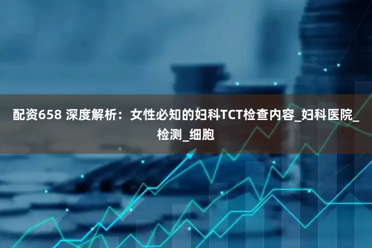 配资658 深度解析：女性必知的妇科TCT检查内容_妇科医院_检测_细胞