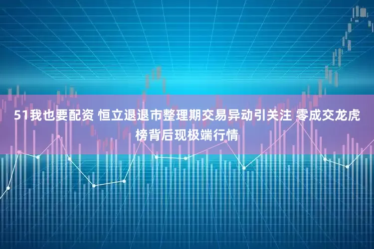 51我也要配资 恒立退退市整理期交易异动引关注 零成交龙虎榜背后现极端行情