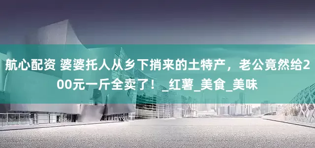 航心配资 婆婆托人从乡下捎来的土特产，老公竟然给200元一斤全卖了！_红薯_美食_美味