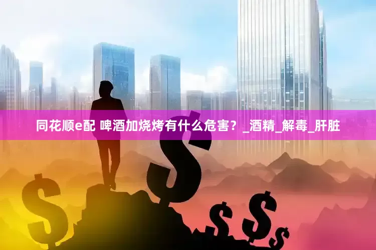 同花顺e配 啤酒加烧烤有什么危害？_酒精_解毒_肝脏
