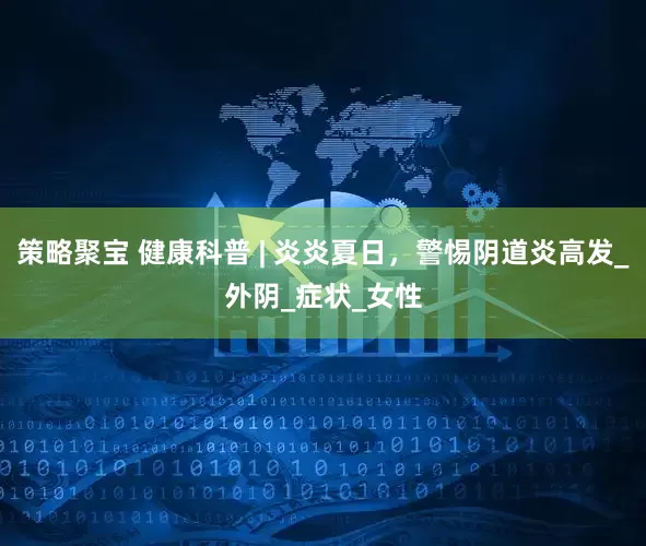 策略聚宝 健康科普 | 炎炎夏日，警惕阴道炎高发_外阴_症状_女性