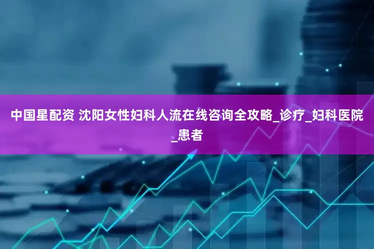 中国星配资 沈阳女性妇科人流在线咨询全攻略_诊疗_妇科医院_患者
