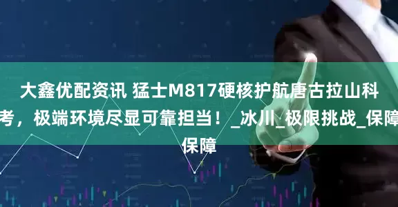 大鑫优配资讯 猛士M817硬核护航唐古拉山科考，极端环境尽显可靠担当！_冰川_极限挑战_保障