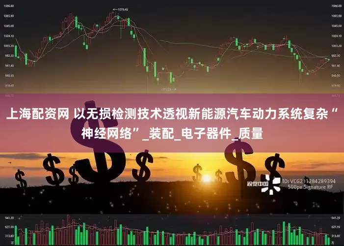 上海配资网 以无损检测技术透视新能源汽车动力系统复杂“神经网络”_装配_电子器件_质量