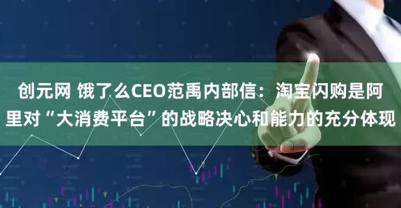 创元网 饿了么CEO范禹内部信：淘宝闪购是阿里对“大消费平台”的战略决心和能力的充分体现
