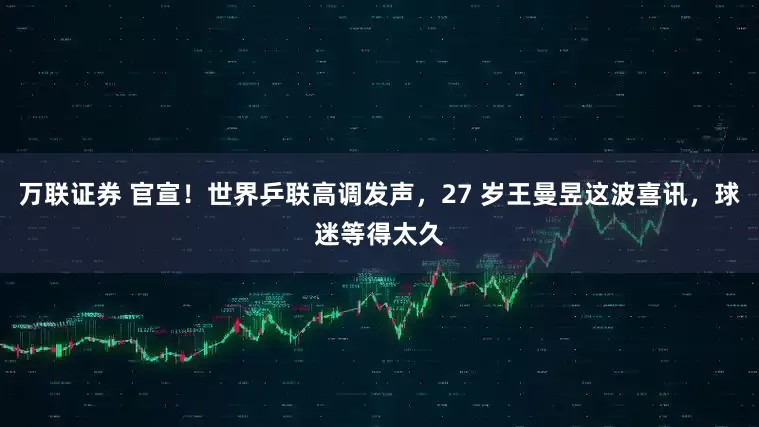 万联证券 官宣！世界乒联高调发声，27 岁王曼昱这波喜讯，球迷等得太久